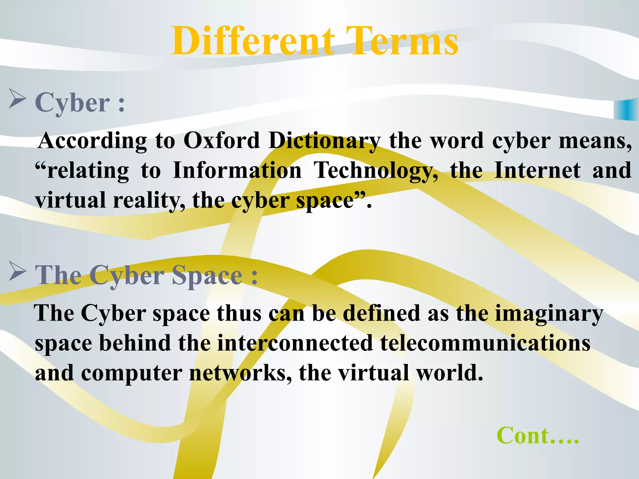 Different Terms
 Cyber :
According to Oxford Dictionary the word cyber means,
“relating to Information Technology, the Internet and
virtual reality, the cyber space”.
 The Cyber Space :
The Cyber space thus can be defined as the imaginary
space behind the interconnected telecommunications
and computer networks, the virtual world.
Cont….
 