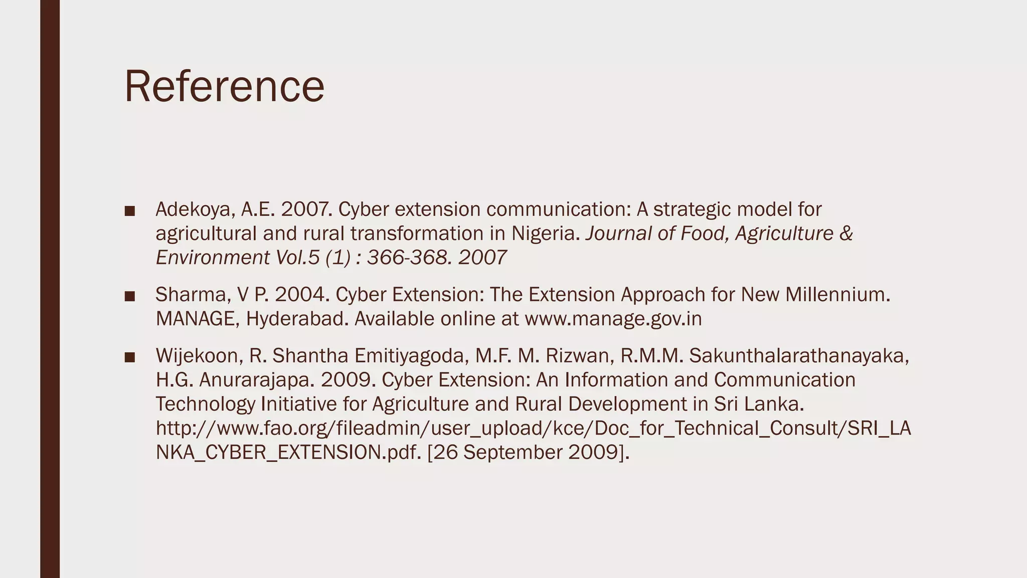 Reference
■ Adekoya, A.E. 2007. Cyber extension communication: A strategic model for
agricultural and rural transformation in Nigeria. Journal of Food, Agriculture &
Environment Vol.5 (1) : 366-368. 2007
■ Sharma, V P. 2004. Cyber Extension: The Extension Approach for New Millennium.
MANAGE, Hyderabad. Available online at www.manage.gov.in
■ Wijekoon, R. Shantha Emitiyagoda, M.F. M. Rizwan, R.M.M. Sakunthalarathanayaka,
H.G. Anurarajapa. 2009. Cyber Extension: An Information and Communication
Technology Initiative for Agriculture and Rural Development in Sri Lanka.
http://www.fao.org/fileadmin/user_upload/kce/Doc_for_Technical_Consult/SRI_LA
NKA_CYBER_EXTENSION.pdf. [26 September 2009].
 