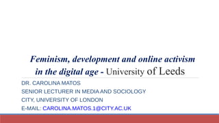 Feminism, development and online activism
in the digital age - University of Leeds
DR. CAROLINA MATOS
SENIOR LECTURER IN MEDIA AND SOCIOLOGY
CITY, UNIVERSITY OF LONDON
E-MAIL: CAROLINA.MATOS.1@CITY.AC.UK
 