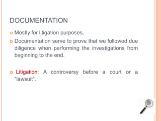 DOCUMENTATION
 Mostly for litigation purposes.
 Documentation serve to prove that we followed due
diligence when performing the investigations from
beginning to the end.
 Litigation: A controversy before a court or a
"lawsuit”.
 