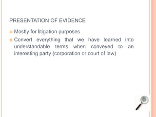 PRESENTATION OF EVIDENCE
 Mostly for litigation purposes
 Convert everything that we have learned into
understandable terms when conveyed to an
interesting party (corporation or court of law)
 