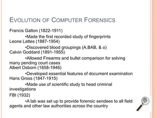 EVOLUTION OF COMPUTER FORENSICS
Francis Galton (1822-1911)
•Made the first recorded study of fingerprints
Leone Lattes (1887-1954)
•Discovered blood groupings (A,BAB, & o)
Calvin Goddard (1891-1955)
•Allowed Firearms and bullet comparison for solving
many pending court cases
Albert Osborn (1858-1946)
•Developed essential features of document examination
Hans Gross (1847-1915)
•Made use of scientific study to head criminal
investigations
FBI (1932)
•A lab was set up to provide forensic sendees to all field
agents and other law authorities across the country
 