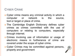 CYBER CRIME
 Cyber crime means any criminal activity in which a
computer or network is the source,
tool or target or place of crime.
 The Cambridge English Dictionary defines cyber
crimes as crimes committed with the use of
computers or relating to computers, especially
through internet.
 Crimes involving use of information or usage of
electronic means in furtherance of crime are
covered under the scope of cyber crime.
 Cyber Crimes may be committed against persons,
property and government
 
