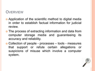 OVERVIEW
 Application of the scientific method to digital media
in order to establish factual information for judicial
review.
 The process of extracting information and data from
computer storage media and guaranteeing its
accuracy and reliability.
 Collection of people - processes – tools - measures
that support or refute certain allegations or
suspicions of misuse which involve a computer
system.
 