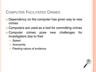 COMPUTER FACILITATED CRIMES
 Dependency on the computer has given way to new
crimes
 Computers are used as a tool for committing crimes
 Computer crimes pose new challenges for
investigators due to their
 Speed
 Anonymity
 Fleeting nature of evidence
 