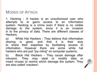 MODES OF ATTACK
1. Hacking - A hacker is an unauthorized user who
attempts to or gains access to an information
system. Hacking is a crime even if there is no visible
damage to the system, since it is an invasion
in to the privacy of data. There are different classes of
Hackers.
a) White Hat Hackers - They believe that information
sharing is good, and that it is their duty
to share their expertise by facilitating access to
information. However there are some white hat
hackers who are just "joy riding" on computer systems.
b) Black Hat Hackers - They cause damage after
intrusion. They may steal or modify data or
insert viruses or worms which damage the system. They
are also called 'crackers'.
 