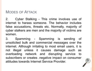 MODES OF ATTACK
2. Cyber Stalking - This crime involves use of
internet to harass someone. The behavior includes
false accusations, threats etc. Normally, majority of
cyber stalkers are men and the majority of victims are
women.
3. Spamming - Spamming is sending of
unsolicited bulk and commercial messages over the
internet. Although irritating to most email users, it is
not illegal unless it causes damage such as
overloading network and disrupting service to
subscribers or creates .negative impact on consumer
attitudes towards Internet Service Provider.
 