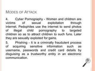 MODES OF ATTACK
4. Cyber Pornography - Women and children are
victims of sexual exploitation through
internet. Pedophiles use the internet to send photos
of illegal child pornography to targeted
children so as to attract children to such funs. Later
they are sexually exploited for gains.
5. Phishing - It is a criminally fraudulent process
of acquiring sensitive information such as
username, passwords and credit card details by
disguising as a trustworthy entity in an electronic
communication.
 