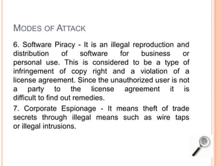 MODES OF ATTACK
6. Software Piracy - It is an illegal reproduction and
distribution of software for business or
personal use. This is considered to be a type of
infringement of copy right and a violation of a
license agreement. Since the unauthorized user is not
a party to the license agreement it is
difficult to find out remedies.
7. Corporate Espionage - It means theft of trade
secrets through illegal means such as wire taps
or illegal intrusions.
 
