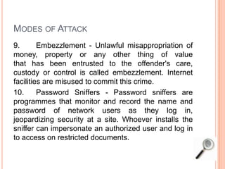 MODES OF ATTACK
9. Embezzlement - Unlawful misappropriation of
money, property or any other thing of value
that has been entrusted to the offender's care,
custody or control is called embezzlement. Internet
facilities are misused to commit this crime.
10. Password Sniffers - Password sniffers are
programmes that monitor and record the name and
password of network users as they log in,
jeopardizing security at a site. Whoever installs the
sniffer can impersonate an authorized user and log in
to access on restricted documents.
 