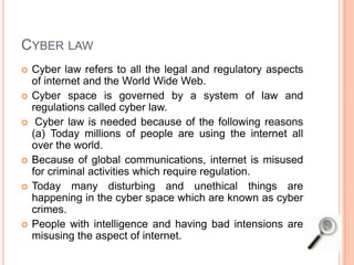 CYBER LAW
 Cyber law refers to all the legal and regulatory aspects
of internet and the World Wide Web.
 Cyber space is governed by a system of law and
regulations called cyber law.
 Cyber law is needed because of the following reasons
(a) Today millions of people are using the internet all
over the world.
 Because of global communications, internet is misused
for criminal activities which require regulation.
 Today many disturbing and unethical things are
happening in the cyber space which are known as cyber
crimes.
 People with intelligence and having bad intensions are
misusing the aspect of internet.
 