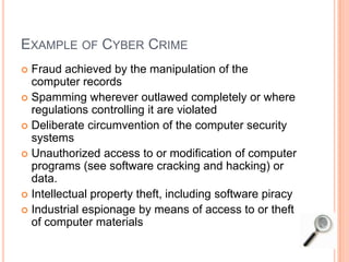EXAMPLE OF CYBER CRIME
 Fraud achieved by the manipulation of the
computer records
 Spamming wherever outlawed completely or where
regulations controlling it are violated
 Deliberate circumvention of the computer security
systems
 Unauthorized access to or modification of computer
programs (see software cracking and hacking) or
data.
 Intellectual property theft, including software piracy
 Industrial espionage by means of access to or theft
of computer materials
 
