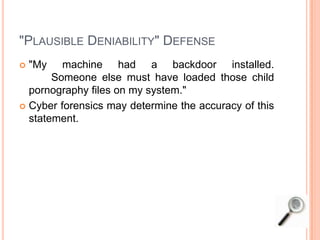 "PLAUSIBLE DENIABILITY" DEFENSE
 "My machine had a backdoor installed.
Someone else must have loaded those child
pornography files on my system."
 Cyber forensics may determine the accuracy of this
statement.
 