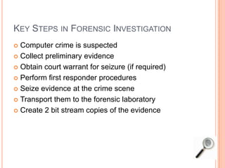 KEY STEPS IN FORENSIC INVESTIGATION
 Computer crime is suspected
 Collect preliminary evidence
 Obtain court warrant for seizure (if required)
 Perform first responder procedures
 Seize evidence at the crime scene
 Transport them to the forensic laboratory
 Create 2 bit stream copies of the evidence
 