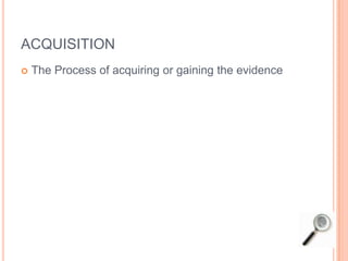 ACQUISITION
 The Process of acquiring or gaining the evidence
 