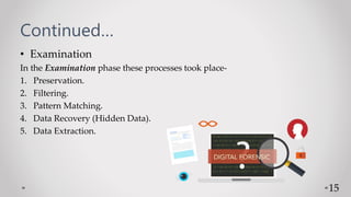 Continued…
• Examination
In the Examination phase these processes took place-
1. Preservation.
2. Filtering.
3. Pattern Matching.
4. Data Recovery (Hidden Data).
5. Data Extraction.
15
 