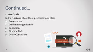 Continued…
• Analysis
In the Analysis phase these processes took place-
1. Preservation.
2. Determine Significance.
3. Validation.
4. Find the Link.
5. Draw Conclusion.
16
 