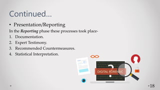 Continued…
• Presentation/Reporting
In the Reporting phase these processes took place-
1. Documentation.
2. Expert Testimony.
3. Recommended Countermeasures.
4. Statistical Interpretation.
18
 