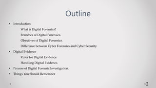 Outline
• Introduction
What is Digital Forensics?
Branches of Digital Forensics.
Objectives of Digital Forensics.
Difference between Cyber Forensics and Cyber Security.
• Digital Evidence
Rules for Digital Evidence.
Handling Digital Evidence.
• Process of Digital Forensic Investigation.
• Things You Should Remember
2
 