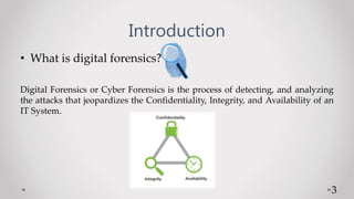 Introduction
• What is digital forensics?
Digital Forensics or Cyber Forensics is the process of detecting, and analyzing
the attacks that jeopardizes the Confidentiality, Integrity, and Availability of an
IT System.
3
 