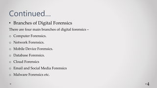 Continued…
• Branches of Digital Forensics
There are four main branches of digital forensics –
o Computer Forensics.
o Network Forensics.
o Mobile Device Forensics.
o Database Forensics.
o Cloud Forensics
o Email and Social Media Forensics
o Malware Forensics etc.
4
 