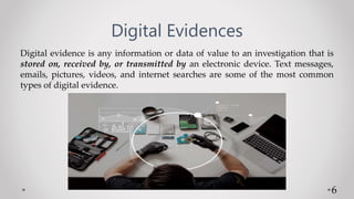 Digital Evidences
Digital evidence is any information or data of value to an investigation that is
stored on, received by, or transmitted by an electronic device. Text messages,
emails, pictures, videos, and internet searches are some of the most common
types of digital evidence.
6
 