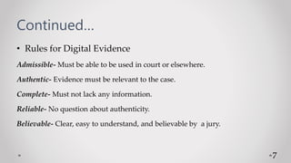 Continued…
• Rules for Digital Evidence
Admissible- Must be able to be used in court or elsewhere.
Authentic- Evidence must be relevant to the case.
Complete- Must not lack any information.
Reliable- No question about authenticity.
Believable- Clear, easy to understand, and believable by a jury.
7
 