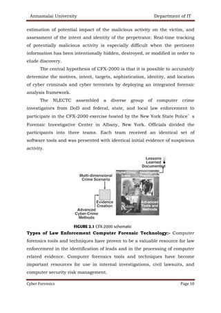 Annamalai University Department of IT
Cyber Forensics Page 10
estimation of potential impact of the malicious activity on the victim, and
assessment of the intent and identity of the perpetrator. Real-time tracking
of potentially malicious activity is especially difficult when the pertinent
information has been intentionally hidden, destroyed, or modified in order to
elude discovery.
The central hypothesis of CFX-2000 is that it is possible to accurately
determine the motives, intent, targets, sophistication, identity, and location
of cyber criminals and cyber terrorists by deploying an integrated forensic
analysis framework.
The NLECTC assembled a diverse group of computer crime
investigators from DoD and federal, state, and local law enforcement to
participate in the CFX-2000 exercise hosted by the New York State Police’s
Forensic Investigative Center in Albany, New York. Officials divided the
participants into three teams. Each team received an identical set of
software tools and was presented with identical initial evidence of suspicious
activity.
Types of Law Enforcement Computer Forensic Technology:- Computer
forensics tools and techniques have proven to be a valuable resource for law
enforcement in the identification of leads and in the processing of computer
related evidence. Computer forensics tools and techniques have become
important resources for use in internal investigations, civil lawsuits, and
computer security risk management.
 