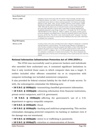 Annamalai University Department of IT
Cyber Forensics Page 102
National Information Infrastructure Protection Act of 1996 (NIIPA ):-
The CFAA was successfully used to prosecute hackers and individuals
who exceeded their authorized use; it contained significant limitations in
that it only involved those cases in which computer data was a target. It
neither included other offenses committed via or in conjunction with
computer technology nor included noninterest computers.
It also provided for federal criminal liability for the theft of trade secrets. To
with, the subcategories criminalize the following acts:
• 18 U.S.C. § 1030(a)(1)—transmitting classified government information.
• 18 U.S.C. § 1030(a)(2)—obtaining information from financial institutions,
private sector computers, and U.S. government.
• 18 U.S.C. § 1030(a)(3)—affecting the government’s use of a U.S.
department or agency nonpublic computer.
• 18 U.S.C. § 1030(a)(4)—fraud.
• 18 U.S.C. § 1030(a)(5)—hacking and malicious programming. This section
criminalizes damaging protected computers via hacking or malware even if
the damage was not intentional.
• 18 U.S.C. § 1030(a)(6)—intent to or trafficking in passwords.
• 18 U.S.C. § 1030(a)(7)—extortion or communication of threats.
 