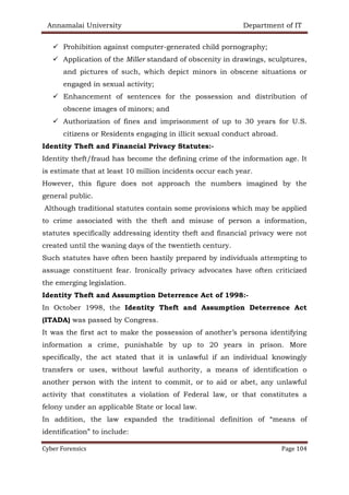 Annamalai University Department of IT
Cyber Forensics Page 104
✓ Prohibition against computer-generated child pornography;
✓ Application of the Miller standard of obscenity in drawings, sculptures,
and pictures of such, which depict minors in obscene situations or
engaged in sexual activity;
✓ Enhancement of sentences for the possession and distribution of
obscene images of minors; and
✓ Authorization of fines and imprisonment of up to 30 years for U.S.
citizens or Residents engaging in illicit sexual conduct abroad.
Identity Theft and Financial Privacy Statutes:-
Identity theft/fraud has become the defining crime of the information age. It
is estimate that at least 10 million incidents occur each year.
However, this figure does not approach the numbers imagined by the
general public.
Although traditional statutes contain some provisions which may be applied
to crime associated with the theft and misuse of person a information,
statutes specifically addressing identity theft and financial privacy were not
created until the waning days of the twentieth century.
Such statutes have often been hastily prepared by individuals attempting to
assuage constituent fear. Ironically privacy advocates have often criticized
the emerging legislation.
Identity Theft and Assumption Deterrence Act of 1998:-
In October 1998, the Identity Theft and Assumption Deterrence Act
(ITADA) was passed by Congress.
It was the first act to make the possession of another’s persona identifying
information a crime, punishable by up to 20 years in prison. More
specifically, the act stated that it is unlawful if an individual knowingly
transfers or uses, without lawful authority, a means of identification o
another person with the intent to commit, or to aid or abet, any unlawful
activity that constitutes a violation of Federal law, or that constitutes a
felony under an applicable State or local law.
In addition, the law expanded the traditional definition of “means of
identification” to include:
 
