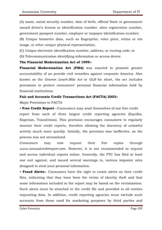 Annamalai University Department of IT
Cyber Forensics Page 105
(A) name, social security number, date of birth, official State or government
issued driver’s license or identification number, alien registration number,
government passport number, employer or taxpayer identification number;
(B) Unique biometric data, such as fingerprint, voice print, retina or iris
image, or other unique physical representation;
(C) Unique electronic identification number, address, or routing code; or
(D) Telecommunication identifying information or access device.
The Financial Modernization Act of 1999:-
Financial Modernization Act (FMA) was enacted to promote greater
accountability of an provide civil remedies against corporate America. Also
known as the Gramm Leach-Blile Act or GLB for short, the act includes
provisions to protect consumers’ personal financial information held by
financial institutions.
Fair and Accurate Credit Transactions Act (FACTA) 2003:-
Major Provisions to FACTA
• Free Credit Report—Consumers may avail themselves of one free credit
report from each of three largest credit reporting agencies (Equifax,
Experian, TransUnion). This provision encourages consumers to regularly
monitor their credit reports, therefore allowing the discovery of unlawful
activity much more quickly. Initially, the provision was ineffective, as the
process was not streamlined.
Consumers may now request their free copies through
www.annualcreditreport.com. However, it is not recommended to request
and access individual reports online. Ironically, the FTC has filed at least
one suit against, and issued several warnings to, various imposter sites
designed to steal your personal information.
• Fraud Alerts:- Consumers have the right to create alerts on their credit
files, indicating that they have been the victim of identity theft and that
some information included in the report may be based on the victimization.
Such alerts must be attached to the credit file and provided to all entities
requesting data. In addition, credit reporting agencies must exclude such
accounts from those used for marketing purposes by third parties and
 
