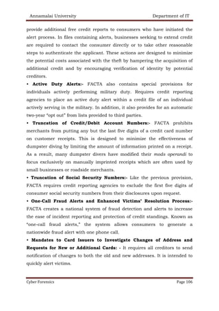 Annamalai University Department of IT
Cyber Forensics Page 106
provide additional free credit reports to consumers who have initiated the
alert process. In files containing alerts, businesses seeking to extend credit
are required to contact the consumer directly or to take other reasonable
steps to authenticate the applicant. These actions are designed to minimize
the potential costs associated with the theft by hampering the acquisition of
additional credit and by encouraging verification of identity by potential
creditors.
• Active Duty Alerts:- FACTA also contains special provisions for
individuals actively performing military duty. Requires credit reporting
agencies to place an active duty alert within a credit file of an individual
actively serving in the military. In addition, it also provides for an automatic
two-year “opt out” from lists provided to third parties.
• Truncation of Credit/Debit Account Numbers:- FACTA prohibits
merchants from putting any but the last five digits of a credit card number
on customer receipts. This is designed to minimize the effectiveness of
dumpster diving by limiting the amount of information printed on a receipt.
As a result, many dumpster divers have modified their mods operandi to
focus exclusively on manually imprinted receipts which are often used by
small businesses or roadside merchants.
• Truncation of Social Security Numbers:- Like the previous provision,
FACTA requires credit reporting agencies to exclude the first five digits of
consumer social security numbers from their disclosures upon request.
• One-Call Fraud Alerts and Enhanced Victims’ Resolution Process:-
FACTA creates a national system of fraud detection and alerts to increase
the ease of incident reporting and protection of credit standings. Known as
“one-call fraud alerts,” the system allows consumers to generate a
nationwide fraud alert with one phone call.
• Mandates to Card Issuers to Investigate Changes of Address and
Requests for New or Additional Cards: - It requires all creditors to send
notification of changes to both the old and new addresses. It is intended to
quickly alert victims.
 