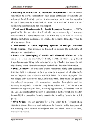 Annamalai University Department of IT
Cyber Forensics Page 107
• Blocking or Elimination of Fraudulent Information: - FACTA allows
consumers to file “no fault letters” with police authorities to eliminate the
release of fraudulent information. It also requires credit reporting agencies
to block those entities which supplied fraudulent information from further
submitting information on the credit report.
• Fraud Alert Requirements by Credit Reporting Agencies: - FACTA
provides for the inclusion of a fraud alert upon request by a consumer
which states that some information included in the report may be based on
identity theft. Such alerts must be attached to the credit file and provided to
all who request data.
• Requirement of Credit Reporting Agencies to Divulge Consumer
Credit Scores: - This measure is designed to increase the probability of
discovery of victimization.
• Limits the Commingling of Medical and Financial Information: - In
order to decrease the possibility of identity theft/fraud which is perpetrated
through dumpster diving or breaches of security of health providers, the act
significantly limits the commingling of medical and financial information.
• Debt Collectors:- In situations where consumers notify debt collectors
that the debt is unknown to them or may be a product of identity theft,
FACTA requires debt collectors to inform their third-party employers that
the alleged debt may be the result of identity theft. They must also provide
the affected consumer with information regarding their rights and the
handling of disputes. In addition, they must provide the consumer with all
information regarding the debt, including applications, statements, and so
on. Upon notification that the debt is the result of theft or fraud, the creditor
is prohibited from placing the debt in collection or selling the debt to a third
party.
• Civil Action:- The act provides for a civil action to be brought when
violations occur. However, such suit must be brought within two years of
the discovery of the violation or five years after the date of the violation itself,
whichever is earlier.
 