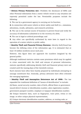 Annamalai University Department of IT
Cyber Forensics Page 108
• Drivers Privacy Protection Act:- Prohibits the disclosure of SSNs and
other Personal information from a motor vehicle record in any situation not
expressly permitted under the law. Permissible purposes include the
following:
1. The use by a government agency in carrying out its function;
2. In connection with motor vehicle or driver safety and theft (i.e., emissions,
alterations, recalls, advisories, and research activities);
3. The use in the normal course of business to prevent fraud and verify the
accuracy of information submitted or in the recovery of a debt;
4. The use in legal or arbitral proceedings; and
5. Any other use specifically authorized by state laws in regard to the
operation of a motor vehicle or public safety.
• Identity Theft and Financial Privacy Statutes:- Identity theft/fraud has
become the defining crime of the information age. It is estimated that at
least 10 million incidents occur each year.
However, this figure does not approach the numbers imagined by the
general public.
Although traditional statutes contain some provisions which may be applied
to crime associated with the theft and misuse of personal information,
statutes specifically addressing identity theft and financial privacy were not
created until the waning days of the twentieth century.
Such statutes have often been hastily prepared by individuals attempting to
assuage constituent fear. Ironically, privacy advocates have often criticized
the emerging legislation.
• Identity Theft and Assumption Deterrence Act of 1998:- The law
expanded the traditional definition of “means of identification” to include:
(A) Name, social security number, date of birth, official State or government
issued driver’s license or identification number, alien registration number,
government passport number, employer or taxpayer identification number;
(B) Unique biometric data, such as fingerprint, voice print, retina or iris
image, or other unique physical representation;
(C) Unique electronic identification number, address, or routing code; or
 