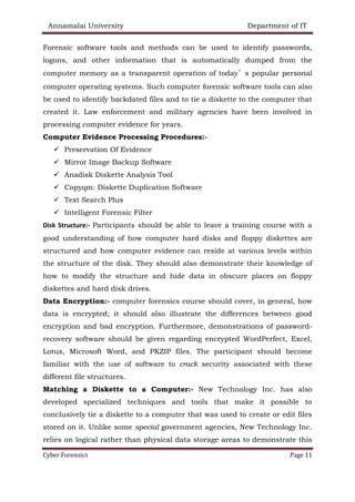Annamalai University Department of IT
Cyber Forensics Page 11
Forensic software tools and methods can be used to identify passwords,
logons, and other information that is automatically dumped from the
computer memory as a transparent operation of today’s popular personal
computer operating systems. Such computer forensic software tools can also
be used to identify backdated files and to tie a diskette to the computer that
created it. Law enforcement and military agencies have been involved in
processing computer evidence for years.
Computer Evidence Processing Procedures:-
✓ Preservation Of Evidence
✓ Mirror Image Backup Software
✓ Anadisk Diskette Analysis Tool
✓ Copyqm: Diskette Duplication Software
✓ Text Search Plus
✓ Intelligent Forensic Filter
Disk Structure:- Participants should be able to leave a training course with a
good understanding of how computer hard disks and floppy diskettes are
structured and how computer evidence can reside at various levels within
the structure of the disk. They should also demonstrate their knowledge of
how to modify the structure and hide data in obscure places on floppy
diskettes and hard disk drives.
Data Encryption:- computer forensics course should cover, in general, how
data is encrypted; it should also illustrate the differences between good
encryption and bad encryption. Furthermore, demonstrations of password-
recovery software should be given regarding encrypted WordPerfect, Excel,
Lotus, Microsoft Word, and PKZIP files. The participant should become
familiar with the use of software to crack security associated with these
different file structures.
Matching a Diskette to a Computer:- New Technology Inc. has also
developed specialized techniques and tools that make it possible to
conclusively tie a diskette to a computer that was used to create or edit files
stored on it. Unlike some special government agencies, New Technology Inc.
relies on logical rather than physical data storage areas to demonstrate this
 