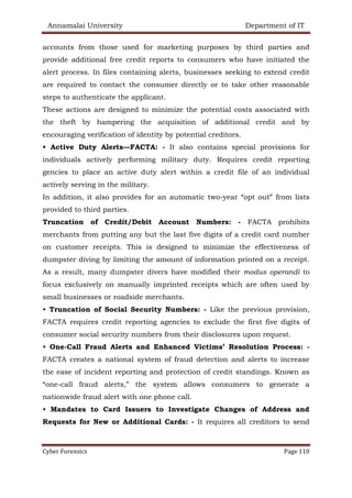 Annamalai University Department of IT
Cyber Forensics Page 110
accounts from those used for marketing purposes by third parties and
provide additional free credit reports to consumers who have initiated the
alert process. In files containing alerts, businesses seeking to extend credit
are required to contact the consumer directly or to take other reasonable
steps to authenticate the applicant.
These actions are designed to minimize the potential costs associated with
the theft by hampering the acquisition of additional credit and by
encouraging verification of identity by potential creditors.
• Active Duty Alerts—FACTA: - It also contains special provisions for
individuals actively performing military duty. Requires credit reporting
gencies to place an active duty alert within a credit file of an individual
actively serving in the military.
In addition, it also provides for an automatic two-year “opt out” from lists
provided to third parties.
Truncation of Credit/Debit Account Numbers: - FACTA prohibits
merchants from putting any but the last five digits of a credit card number
on customer receipts. This is designed to minimize the effectiveness of
dumpster diving by limiting the amount of information printed on a receipt.
As a result, many dumpster divers have modified their modus operandi to
focus exclusively on manually imprinted receipts which are often used by
small businesses or roadside merchants.
• Truncation of Social Security Numbers: - Like the previous provision,
FACTA requires credit reporting agencies to exclude the first five digits of
consumer social security numbers from their disclosures upon request.
• One-Call Fraud Alerts and Enhanced Victims’ Resolution Process: -
FACTA creates a national system of fraud detection and alerts to increase
the ease of incident reporting and protection of credit standings. Known as
“one-call fraud alerts,” the system allows consumers to generate a
nationwide fraud alert with one phone call.
• Mandates to Card Issuers to Investigate Changes of Address and
Requests for New or Additional Cards: - It requires all creditors to send
 