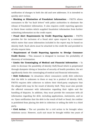 Annamalai University Department of IT
Cyber Forensics Page 111
notification of changes to both the old and new addresses. It is intended to
quickly alert victims.
• Blocking or Elimination of Fraudulent Information: - FACTA allows
consumers to file “no fault letters” with police authorities to eliminate the
release of fraudulent information. It also requires credit reporting agencies
to block those entities which supplied fraudulent information from further
submitting information on the credit report.
• Fraud Alert Requirements by Credit Reporting Agencies: - FACTA
provides for the inclusion of a fraud alert upon request by a consumer
which states that some information included in the report may be based on
identity theft. Such alerts must be attached to the credit file and provided to
all who request data.
• Requirement of Credit Reporting Agencies to Divulge Consumer
Credit Scores: - This measure is designed to increase the probability of
discovery of victimization.
• Limits the Commingling of Medical and Financial Information: - In
order to decrease the possibility of identity theft/fraud which is perpetrated
through dumpster diving or breaches of security of health providers, the act
significantly limits the commingling of medical and financial information.
• Debt Collectors:- In situations where consumers notify debt collectors
that the debt is unknown to them or may be a product of identity theft,
FACTA requires debt collectors to inform their third-party employers that
the alleged debt may be the result of identity theft. They must also provide
the affected consumer with information regarding their rights and the
handling of disputes. In addition, they must provide the consumer with all
information regarding the debt, including applications, statements, and so
on. Upon notification that the debt is the result of theft or fraud, the creditor
is prohibited from placing the debt in collection or selling the debt to a third
party.
• Civil Action: - The act provides for a civil action to be brought when
violations occur. However, such suit must be brought within two years of
 