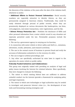 Annamalai University Department of IT
Cyber Forensics Page 112
the discovery of the violation or five years after the date of the violation itself,
whichever is earlier.
• Additional Efforts to Protect Personal Information:- Social security
numbers are especially attractive to identity thieves, as they are
permanently assigned to American citizens. Traditionally, they could be
easily obtained through perusal of public records, where they are
prominently displayed on various documents like bankruptcies, tax liens,
civil judgments, real estate transactions, voter registrations, and the like.
• Drivers Privacy Protection Act: - Prohibits the disclosure of SSNs and
other personal information from a motor vehicle record in any situation not
expressly permitted under the law. Permissible purposes include the
following:
1. The use by a government agency in carrying out its function;
2. In connection with motor vehicle or driver safety and theft (i.e., emissions,
alterations, recalls, advisories, and research activities);
3. The use in the normal course of business to prevent fraud and verify the
accuracy of information submitted or in the recovery of a debt;
4. The use in legal or arbitral proceedings; and
5. Any other use specifically authorized by state laws in regard to the
operation of a motor vehicle or public safety.
Federally Funded Initiatives and Collaborations:-
This group was originally tasked with providing an analysis of legal and
policy issues involving the Internet for criminal behavior. More specifically,
they were charged to evaluate the following:
1. The extent to which existing federal laws are sufficient to address
unlawful conduct via the Internet (provide a framework for analyzing policy
and legal responses);
2. The extent to which new technologies or legal authorities may be needed
to investigate and prosecute Internet crime (i.e., the development of new
tools and formulating training strategies); and
 