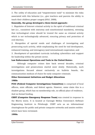 Annamalai University Department of IT
Cyber Forensics Page 113
3. The utility of education and “empowerment tools” to minimize the risks
associated with this behavior (i.e., give teachers and parents the ability to
teach their children proper usages) (DOJ, 2000).
Generally, the group developed a three-tiered approach:-
1. Regulation of Internet criminal activity in the spirit of traditional criminal
law (i.e., consistent with statutory and constitutional mandates), stressing
that technological crime should be treated the same as criminal activity
which is not technologically advanced, ensuring privacy and protection of
civil liberties;
2. Recognition of special needs and challenges of investigating and
prosecuting such activity, while emphasizing the need for tool development,
enhanced training, and interagency (and international) cooperation; and
3. Development of specialized curricula including cyberethics and support
for leadership within the private sector.
Law Enforcement Operations and Tools in the United States:-
Although computer crimes date back several decades, criminal
investigations and prosecutions started more slowly. Historically, such
investigations focused almost exclusively on bulletin boards, the
communication medium of choice for early computer criminals.
Other Government Initiatives and Budget Allocations
1980s
FCIC (Federal Computer Investigations Committee) is comprised of local
officers, state officials, and federal agents. However, some claim this is a
shadow group, which has no membership role, no official place of residence,
And no formal funding.
CERT (Computer Emergency Response Team) was created in response to
the Morris worm. It is located at Carnegie Mellon University’s Software
Engineering Institute in Pittsburgh. CERT acts as an informational
clearinghouse for public and private computer networks and assists entities
which have been victimized.
1990s
 