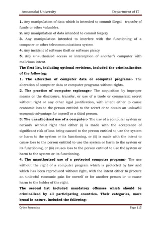 Annamalai University Department of IT
Cyber Forensics Page 115
1. Any manipulation of data which is intended to commit illegal transfer of
funds or other valuables.
2. Any manipulation of data intended to commit forgery
3. Any manipulation intended to interfere with the functioning of a
computer or other telecommunications system
4. Any incident of software theft or software piracy
5. Any unauthorized access or interception of another’s computer with
malicious intent.
The first list, including optional revisions, included the criminalization
of the following:
1. The alteration of computer data or computer programs:- The
alteration of computer data or computer programs without rights.
2. The practice of computer espionage:- The acquisition by improper
means or the disclosure, transfer, or use of a trade or commercial secret
without right or any other legal justification, with intent either to cause
economic loss to the person entitled to the secret or to obtain an unlawful
economic advantage for oneself or a third person.
3. The unauthorized use of a computer:- The use of a computer system or
network without right that either (i) is made with the acceptance of
significant risk of loss being caused to the person entitled to use the system
or harm to the system or its functioning, or (ii) is made with the intent to
cause loss to the person entitled to use the system or harm to the system or
its functioning, or (iii) causes loss to the person entitled to use the system or
harm to the system or its functioning.
4. The unauthorized use of a protected computer program:- The use
without the right of a computer program which is protected by law and
which has been reproduced without right, with the intent either to procure
an unlawful economic gain for oneself or for another person or to cause
harm to the holder of the right.
The second list included mandatory offenses which should be
criminalized by all participating countries. Their categories, more
broad in nature, included the following:
 