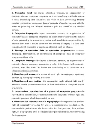 Annamalai University Department of IT
Cyber Forensics Page 116
1. Computer fraud—the input, alteration, erasure, or suppression of
computer data or computer programs, or other interference with the course
of data processing that influences the result of data processing, thereby
causing economic or possessory loss of property of another person with the
intent of procuring an unlawful economic gain for oneself or for another
person.
2. Computer forgery—the input, alteration, erasure, or suppression of
computer data or computer programs, or other interference with the course
of data processing in a manner or under such conditions, as prescribed by
national law, that it would constitute the offense of forgery if it had been
committed with respect to a traditional object of such an offense.
3. Damage to computer data or computer programs—the erasure,
damaging, deterioration, or suppression of computer data or computer
programs without right.
4. Computer sabotage—the input, alteration, erasure, or suppression of
computer data or computer programs, or other interference with computer
systems, with the intent to hinder the functioning of a computer or a
telecommunications system.
5. Unauthorized access—the access without right to a computer system or
network by infringing security measures.
6. Unauthorized interception—the interception made without right and by
technical means or communications to, from and within a computer system
or network.
7. Unauthorized reproduction of a protected computer program—the
reproduction, distribution, or communication to the public without right of a
computer program which is protected by law.
8. Unauthorized reproduction of a topography—the reproduction without
right of topography protected by law, of a semiconductor product, or the
commercial exploitation or the importation for that purpose, done without
right, of a topography or of a semiconductor product manufactured by using
the topography.
 