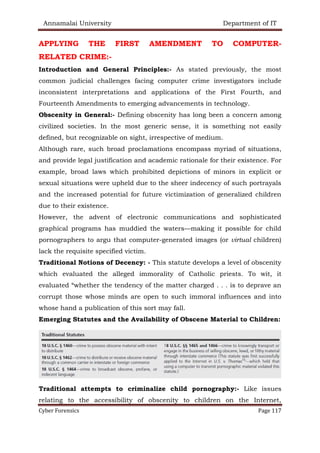 Annamalai University Department of IT
Cyber Forensics Page 117
APPLYING THE FIRST AMENDMENT TO COMPUTER-
RELATED CRIME:-
Introduction and General Principles:- As stated previously, the most
common judicial challenges facing computer crime investigators include
inconsistent interpretations and applications of the First Fourth, and
Fourteenth Amendments to emerging advancements in technology.
Obscenity in General:- Defining obscenity has long been a concern among
civilized societies. In the most generic sense, it is something not easily
defined, but recognizable on sight, irrespective of medium.
Although rare, such broad proclamations encompass myriad of situations,
and provide legal justification and academic rationale for their existence. For
example, broad laws which prohibited depictions of minors in explicit or
sexual situations were upheld due to the sheer indecency of such portrayals
and the increased potential for future victimization of generalized children
due to their existence.
However, the advent of electronic communications and sophisticated
graphical programs has muddied the waters—making it possible for child
pornographers to argu that computer-generated images (or virtual children)
lack the requisite specified victim.
Traditional Notions of Decency: - This statute develops a level of obscenity
which evaluated the alleged immorality of Catholic priests. To wit, it
evaluated “whether the tendency of the matter charged . . . is to deprave an
corrupt those whose minds are open to such immoral influences and into
whose hand a publication of this sort may fall.
Emerging Statutes and the Availability of Obscene Material to Children:
Traditional attempts to criminalize child pornography:- Like issues
relating to the accessibility of obscenity to children on the Internet,
 