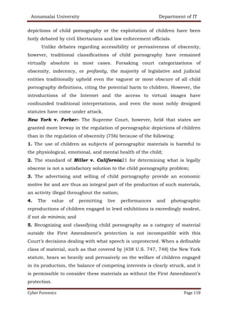 Annamalai University Department of IT
Cyber Forensics Page 118
depictions of child pornography or the exploitation of children have been
hotly debated by civil libertarians and law enforcement officials.
Unlike debates regarding accessibility or pervasiveness of obscenity,
however, traditional classifications of child pornography have remained
virtually absolute in most cases. Forsaking court categorizations of
obscenity, indecency, or profanity, the majority of legislative and judicial
entities traditionally upheld even the vaguest or most obscure of all child
pornography definitions, citing the potential harm to children. However, the
introductions of the Internet and the access to virtual images have
confounded traditional interpretations, and even the most nobly designed
statutes have come under attack.
New York v. Ferber:- The Supreme Court, however, held that states are
granted more leeway in the regulation of pornographic depictions of children
than in the regulation of obscenity (756) because of the following:
1. The use of children as subjects of pornographic materials is harmful to
the physiological, emotional, and mental health of the child;
2. The standard of Miller v. California21 for determining what is legally
obscene is not a satisfactory solution to the child pornography problem;
3. The advertising and selling of child pornography provide an economic
motive for and are thus an integral part of the production of such materials,
an activity illegal throughout the nation;
4. The value of permitting live performances and photographic
reproductions of children engaged in lewd exhibitions is exceedingly modest,
if not de minimis; and
5. Recognizing and classifying child pornography as a category of material
outside the First Amendment’s protection is not incompatible with this
Court’s decisions dealing with what speech is unprotected. When a definable
class of material, such as that covered by [458 U.S. 747, 748] the New York
statute, bears so heavily and pervasively on the welfare of children engaged
in its production, the balance of competing interests is clearly struck, and it
is permissible to consider these materials as without the First Amendment’s
protection.
 