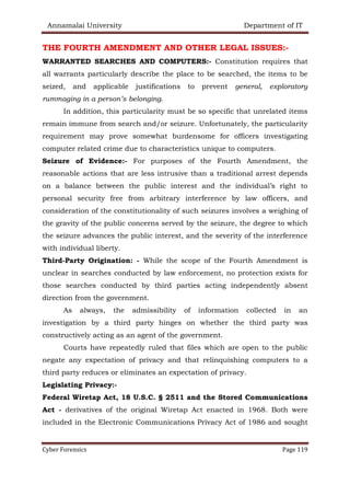Annamalai University Department of IT
Cyber Forensics Page 119
THE FOURTH AMENDMENT AND OTHER LEGAL ISSUES:-
WARRANTED SEARCHES AND COMPUTERS:- Constitution requires that
all warrants particularly describe the place to be searched, the items to be
seized, and applicable justifications to prevent general, exploratory
rummaging in a person’s belonging.
In addition, this particularity must be so specific that unrelated items
remain immune from search and/or seizure. Unfortunately, the particularity
requirement may prove somewhat burdensome for officers investigating
computer related crime due to characteristics unique to computers.
Seizure of Evidence:- For purposes of the Fourth Amendment, the
reasonable actions that are less intrusive than a traditional arrest depends
on a balance between the public interest and the individual’s right to
personal security free from arbitrary interference by law officers, and
consideration of the constitutionality of such seizures involves a weighing of
the gravity of the public concerns served by the seizure, the degree to which
the seizure advances the public interest, and the severity of the interference
with individual liberty.
Third-Party Origination: - While the scope of the Fourth Amendment is
unclear in searches conducted by law enforcement, no protection exists for
those searches conducted by third parties acting independently absent
direction from the government.
As always, the admissibility of information collected in an
investigation by a third party hinges on whether the third party was
constructively acting as an agent of the government.
Courts have repeatedly ruled that files which are open to the public
negate any expectation of privacy and that relinquishing computers to a
third party reduces or eliminates an expectation of privacy.
Legislating Privacy:-
Federal Wiretap Act, 18 U.S.C. § 2511 and the Stored Communications
Act - derivatives of the original Wiretap Act enacted in 1968. Both were
included in the Electronic Communications Privacy Act of 1986 and sought
 