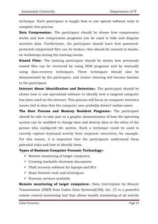 Annamalai University Department of IT
Cyber Forensics Page 12
technique. Each participant is taught how to use special software tools to
complete this process.
Data Compression:- The participant should be shown how compression
works and how compression programs can be used to hide and disguise
sensitive data. Furthermore, the participant should learn how password-
protected compressed files can be broken; this should be covered in hands-
on workshops during the training course.
Erased Files:- The training participant should be shown how previously
erased files can be recovered by using DOS programs and by manually
using data-recovery techniques. These techniques should also be
demonstrated by the participant, and cluster chaining will become familiar
to the participant.
Internet Abuse Identification and Detection:- The participant should be
shown how to use specialized software to identify how a targeted computer
has been used on the Internet. This process will focus on computer forensics
issues tied to data that the computer user probably doesn’t realize exists.
The Boot Process and Memory Resident Programs:- The participant
should be able to take part in a graphic demonstration of how the operating
system can be modified to change data and destroy data at the whim of the
person who configured the system. Such a technique could be used to
covertly capture keyboard activity from corporate executives, for example.
For this reason, it is important that the participants understand these
potential risks and how to identify them.
Types of Business Computer Forensic Technology:-
✓ Remote monitoring of target computers
✓ Creating trackable electronic documents
✓ Theft recovery software for laptops and PCs
✓ Basic forensic tools and techniques
✓ Forensic services available
Remote monitoring of target computers:- Data Interception by Remote
Transmission (DIRT) from Codex Data Systems(CDS), Inc. [7] is a powerful
remote control monitoring tool that allows stealth monitoring of all activity
 