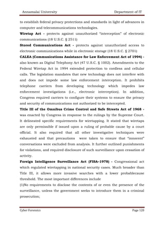 Annamalai University Department of IT
Cyber Forensics Page 120
to establish federal privacy protections and standards in light of advances in
computer and telecommunications technologies.
Wiretap Act - protects against unauthorized “interception” of electronic
communications (18 U.S.C. § 2511)
Stored Communications Act - protects against unauthorized access to
electronic communications while in electronic storage (18 U.S.C. § 2701)
CALEA (Communications Assistance for Law Enforcement Act of 1994) -
also known as Digital Telephony Act (47 U.S.C. § 1002). Amendments to the
Federal Wiretap Act in 1994 extended protection to cordless and cellular
calls. The legislation mandates that new technology does not interfere with
and does not impede some law enforcement interception. It prohibits
telephone carriers from developing technology which impedes law
enforcement investigations (i.e., electronic interception). In addition,
Congress required carriers to configure their systems to ensure the privacy
and security of communications not authorized to be intercepted.
Title III of the Omnibus Crime Control and Safe Streets Act of 1968 -
was enacted by Congress in response to the rulings by the Supreme Court.
It delineated specific requirements for wiretapping. It stated that wiretaps
are only permissible if issued upon a ruling of probable cause by a court
official. It also required that all other investigative techniques were
exhausted and that precautions were taken to ensure that “innocent”
conversations were excluded from analysis. It further outlined punishments
for violations, and required disclosure of such surveillance upon cessation of
activity.
Foreign Intelligence Surveillance Act (FISA–1978) - Congressional act
which regulated wiretapping in national security cases. Much broader than
Title III, it allows more invasive searches with a lower probablecause
threshold. The most important differences include
(1)No requirements to disclose the contents of or even the presence of the
surveillance, unless the government seeks to introduce them in a criminal
prosecution;
 