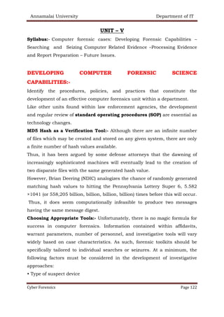 Annamalai University Department of IT
Cyber Forensics Page 122
UNIT – V
Syllabus:- Computer forensic cases: Developing Forensic Capabilities –
Searching and Seizing Computer Related Evidence –Processing Evidence
and Report Preparation – Future Issues.
DEVELOPING COMPUTER FORENSIC SCIENCE
CAPABILITIES:-
Identify the procedures, policies, and practices that constitute the
development of an effective computer forensics unit within a department.
Like other units found within law enforcement agencies, the development
and regular review of standard operating procedures (SOP) are essential as
technology changes.
MD5 Hash as a Verification Tool:- Although there are an infinite number
of files which may be created and stored on any given system, there are only
a finite number of hash values available.
Thus, it has been argued by some defense attorneys that the dawning of
increasingly sophisticated machines will eventually lead to the creation of
two disparate files with the same generated hash value.
However, Brian Deering (NDIC) analogizes the chance of randomly generated
matching hash values to hitting the Pennsylvania Lottery Super 6, 5.582
×1041 (or 558,205 billion, billion, billion, billion) times before this will occur.
Thus, it does seem computationally infeasible to produce two messages
having the same message digest.
Choosing Appropriate Tools:- Unfortunately, there is no magic formula for
success in computer forensics. Information contained within affidavits,
warrant parameters, number of personnel, and investigative tools will vary
widely based on case characteristics. As such, forensic toolkits should be
specifically tailored to individual searches or seizures. At a minimum, the
following factors must be considered in the development of investigative
approaches:
• Type of suspect device
 