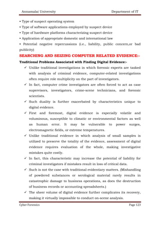 Annamalai University Department of IT
Cyber Forensics Page 123
• Type of suspect operating system
• Type of software applications employed by suspect device
• Type of hardware platforms characterizing suspect device
• Application of appropriate domestic and international law
• Potential negative repercussions (i.e., liability, public concern,or bad
publicity)
SEARCHING AND SEIZING COMPUTER RELATED EVIDENCE:-
Traditional Problems Associated with Finding Digital Evidence:-
✓ Unlike traditional investigations in which forensic experts are tasked
with analysis of criminal evidence, computer-related investigations
often require role multiplicity on the part of investigators.
✓ In fact, computer crime investigators are often forced to act as case
supervisors, investigators, crime-scene technicians, and forensic
scientists.
✓ Such duality is further exacerbated by characteristics unique to
digital evidence.
✓ First and foremost, digital evidence is especially volatile and
voluminous, susceptible to climatic or environmental factors as well
as human error. It may be vulnerable to power surges,
electromagnetic fields, or extreme temperatures.
✓ Unlike traditional evidence in which analysis of small samples is
utilized to preserve the totality of the evidence, assessment of digital
evidence requires evaluation of the whole, making investigative
mistakes quite costly.
✓ In fact, this characteristic may increase the potential of liability for
criminal investigators if mistakes result in loss of critical data.
✓ Such is not the case with traditional evidentiary matters. (Mishandling
of powdered substances or serological material rarely results in
catastrophic damage to business operations, as does the destruction
of business records or accounting spreadsheets.)
✓ The sheer volume of digital evidence further complicates its recovery,
making it virtually impossible to conduct on-scene analysis.
 