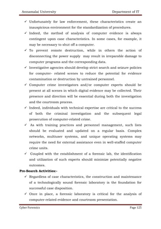 Annamalai University Department of IT
Cyber Forensics Page 125
✓ Unfortunately for law enforcement, these characteristics create an
inauspicious environment for the standardization of procedures.
✓ Indeed, the method of analysis of computer evidence is always
contingent upon case characteristics. In some cases, for example, it
may be necessary to shut off a computer.
✓ To prevent remote destruction, while in others the action of
disconnecting the power supply may result in irreparable damage to
computer programs and the corresponding data.
✓ Investigative agencies should develop strict search and seizure policies
for computer- related scenes to reduce the potential for evidence
contamination or destruction by untrained personnel.
✓ Computer crime investigators and/or computer experts should be
present at all scenes in which digital evidence may be collected. Their
presence and direction will be essential during both the investigation
and the courtroom process.
✓ Indeed, individuals with technical expertise are critical to the success
of both the criminal investigation and the subsequent legal
prosecution of computer-related crime.
✓ As with training practices and personnel management, such lists
should be evaluated and updated on a regular basis. Complex
networks, multiuser systems, and unique operating systems may
require the need for external assistance even in well-staffed computer
crime units.
✓ Coupled with the establishment of a forensic lab, the identification
and utilization of such experts should minimize potentially negative
outcomes.
Pre-Search Activities:-
✓ Regardless of case characteristics, the construction and maintenance
of a technologically sound forensic laboratory is the foundation for
successful case disposition.
✓ Once in place, a forensic laboratory is critical for the analysis of
computer-related evidence and courtroom presentation.
 