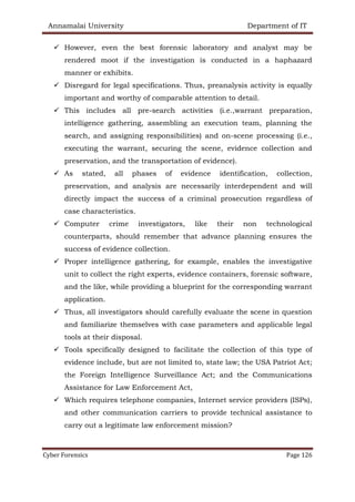 Annamalai University Department of IT
Cyber Forensics Page 126
✓ However, even the best forensic laboratory and analyst may be
rendered moot if the investigation is conducted in a haphazard
manner or exhibits.
✓ Disregard for legal specifications. Thus, preanalysis activity is equally
important and worthy of comparable attention to detail.
✓ This includes all pre-search activities (i.e.,warrant preparation,
intelligence gathering, assembling an execution team, planning the
search, and assigning responsibilities) and on-scene processing (i.e.,
executing the warrant, securing the scene, evidence collection and
preservation, and the transportation of evidence).
✓ As stated, all phases of evidence identification, collection,
preservation, and analysis are necessarily interdependent and will
directly impact the success of a criminal prosecution regardless of
case characteristics.
✓ Computer crime investigators, like their non technological
counterparts, should remember that advance planning ensures the
success of evidence collection.
✓ Proper intelligence gathering, for example, enables the investigative
unit to collect the right experts, evidence containers, forensic software,
and the like, while providing a blueprint for the corresponding warrant
application.
✓ Thus, all investigators should carefully evaluate the scene in question
and familiarize themselves with case parameters and applicable legal
tools at their disposal.
✓ Tools specifically designed to facilitate the collection of this type of
evidence include, but are not limited to, state law; the USA Patriot Act;
the Foreign Intelligence Surveillance Act; and the Communications
Assistance for Law Enforcement Act,
✓ Which requires telephone companies, Internet service providers (ISPs),
and other communication carriers to provide technical assistance to
carry out a legitimate law enforcement mission?
 